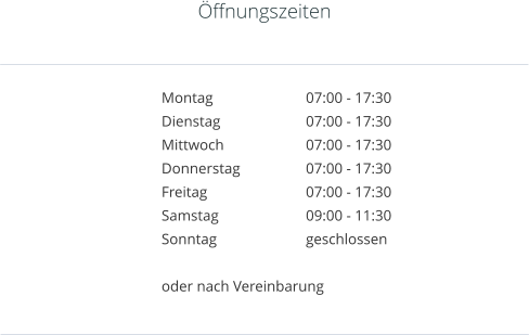 ffnungszeiten   Montag			07:00 - 17:30 Dienstag			07:00 - 17:30 Mittwoch		07:00 - 17:30 Donnerstag		07:00 - 17:30 Freitag			07:00 - 17:30 Samstag			09:00 - 11:30 Sonntag			geschlossen  oder nach Vereinbarung